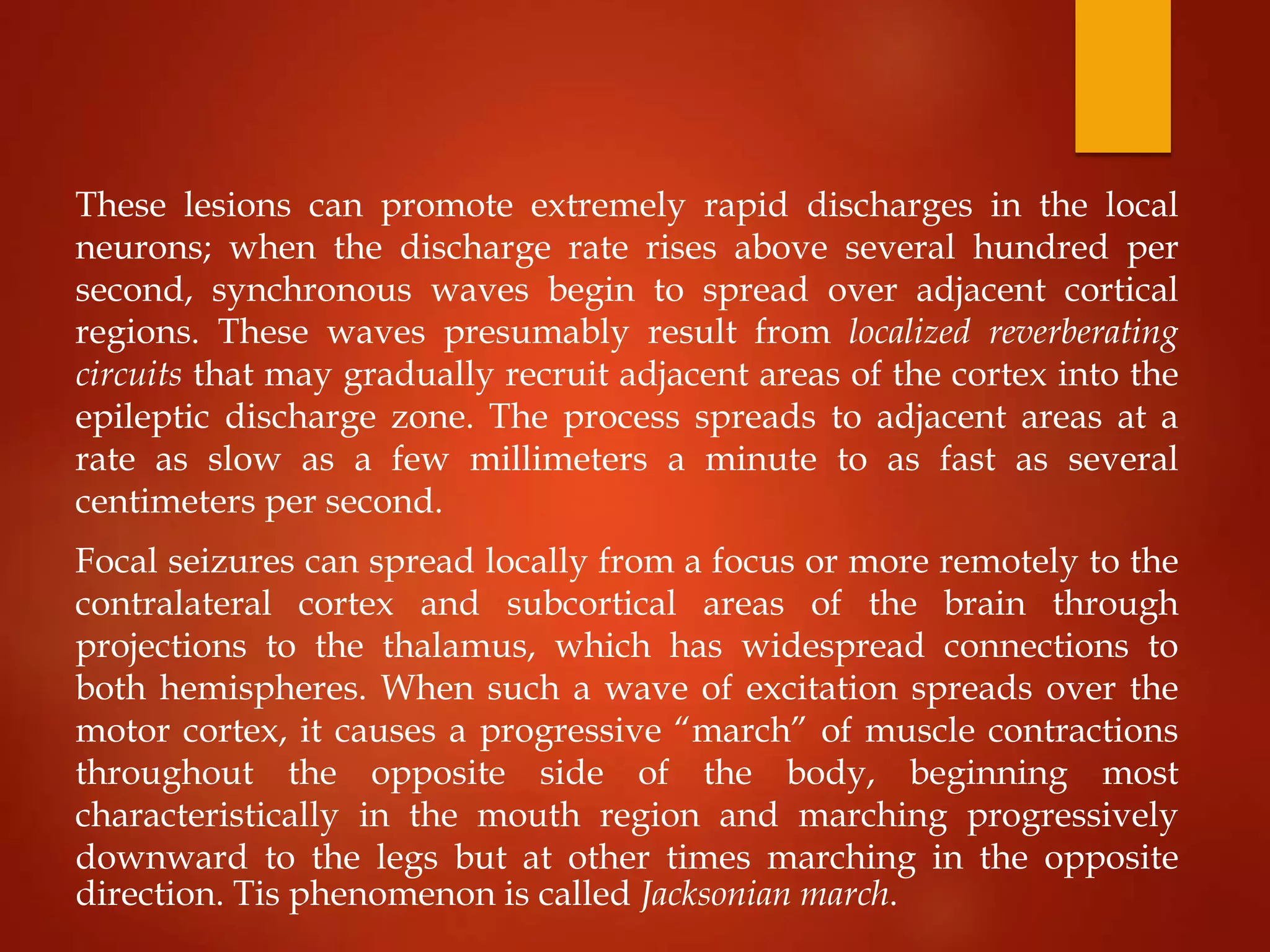 These lesions can promote extremely rapid discharges in the local
neurons; when the discharge rate rises above several hundred per
second, synchronous waves begin to spread over adjacent cortical
regions. These waves presumably result from localized reverberating
circuits that may gradually recruit adjacent areas of the cortex into the
epileptic discharge zone. The process spreads to adjacent areas at a
rate as slow as a few millimeters a minute to as fast as several
centimeters per second.
Focal seizures can spread locally from a focus or more remotely to the
contralateral cortex and subcortical areas of the brain through
projections to the thalamus, which has widespread connections to
both hemispheres. When such a wave of excitation spreads over the
motor cortex, it causes a progressive “march” of muscle contractions
throughout the opposite side of the body, beginning most
characteristically in the mouth region and marching progressively
downward to the legs but at other times marching in the opposite
direction. Tis phenomenon is called Jacksonian march.
 