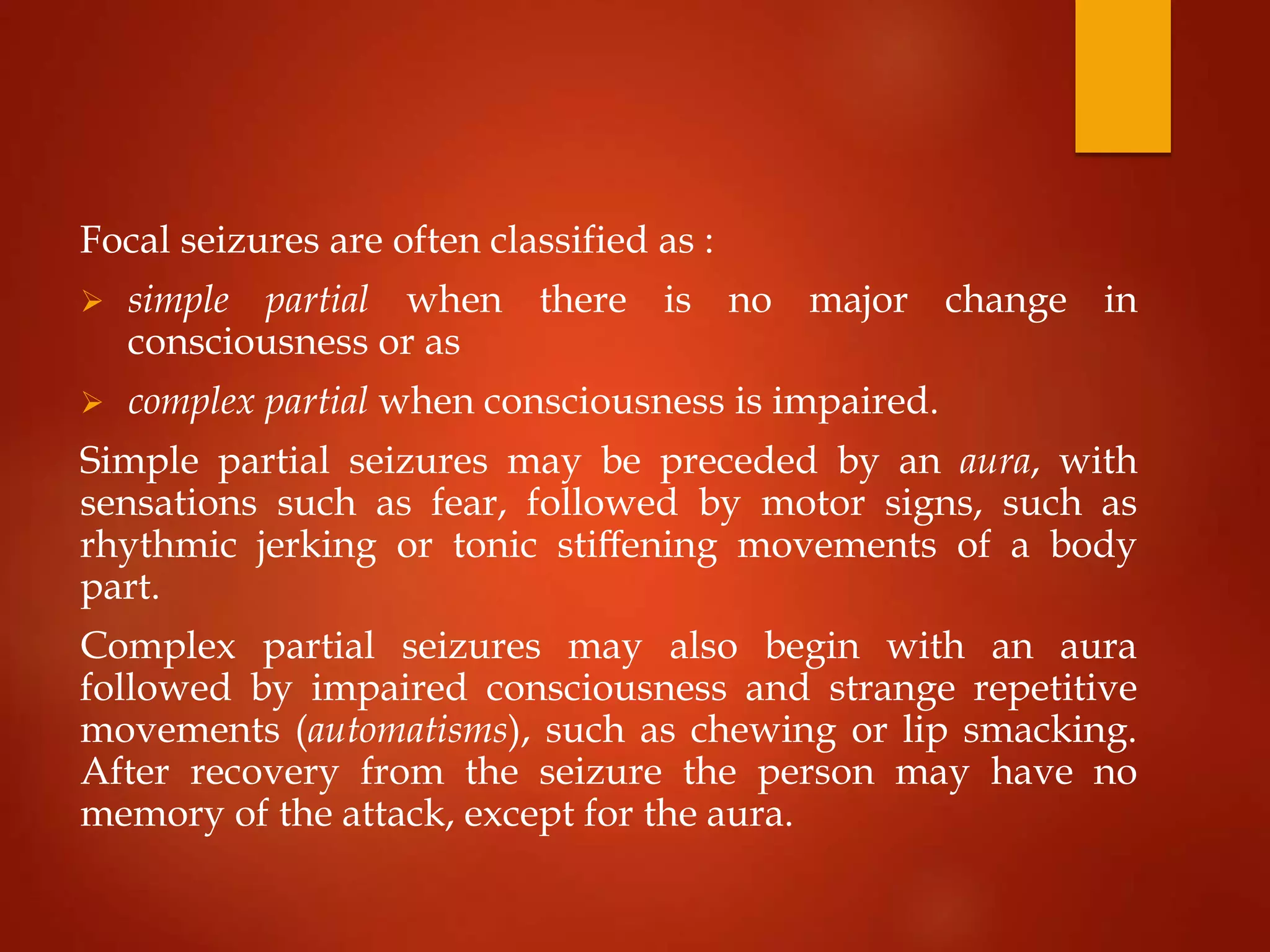 Focal seizures are often classified as :
 simple partial when there is no major change in
consciousness or as
 complex partial when consciousness is impaired.
Simple partial seizures may be preceded by an aura, with
sensations such as fear, followed by motor signs, such as
rhythmic jerking or tonic stiﬀening movements of a body
part.
Complex partial seizures may also begin with an aura
followed by impaired consciousness and strange repetitive
movements (automatisms), such as chewing or lip smacking.
After recovery from the seizure the person may have no
memory of the attack, except for the aura.
 