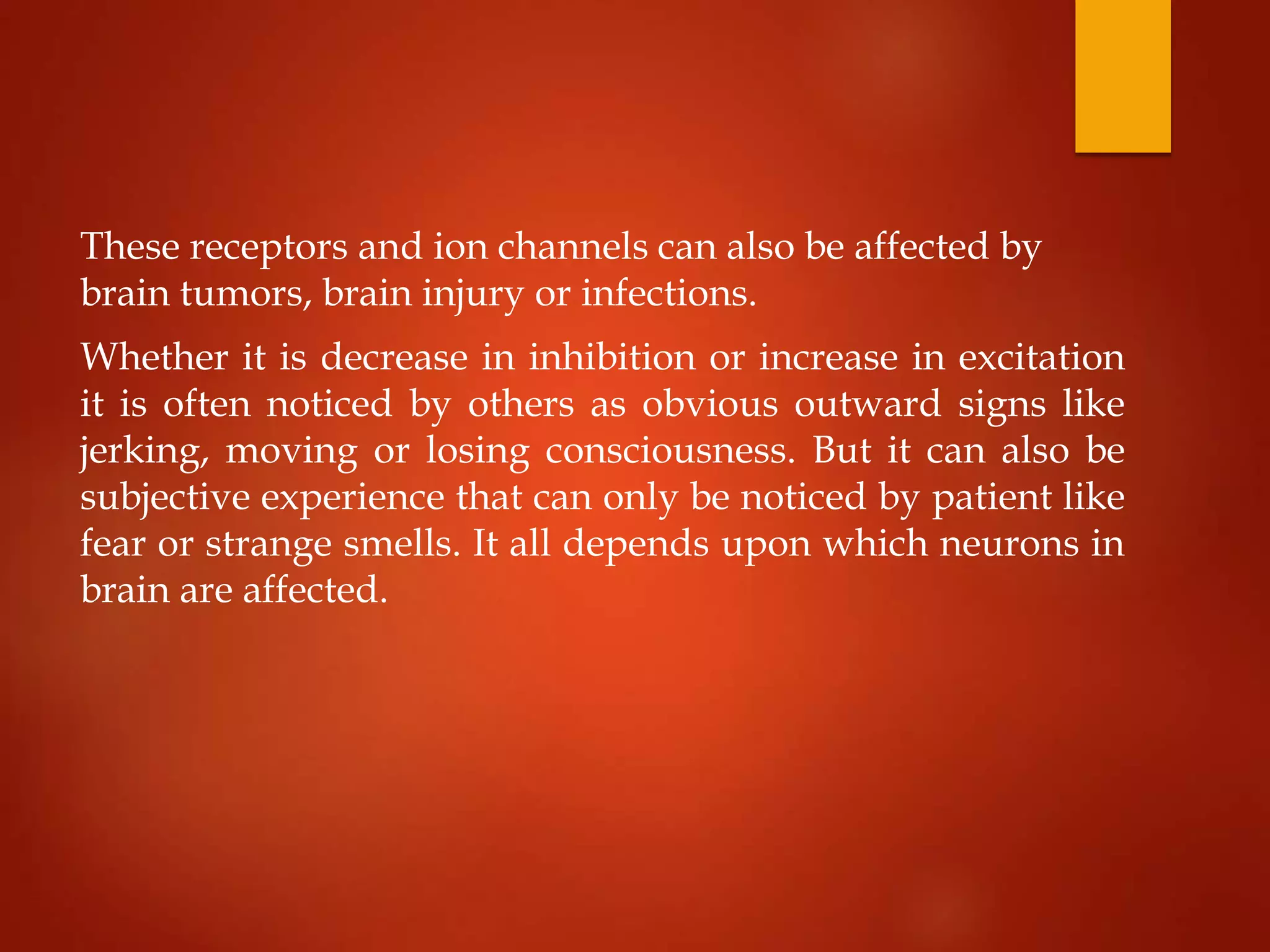 These receptors and ion channels can also be affected by
brain tumors, brain injury or infections.
Whether it is decrease in inhibition or increase in excitation
it is often noticed by others as obvious outward signs like
jerking, moving or losing consciousness. But it can also be
subjective experience that can only be noticed by patient like
fear or strange smells. It all depends upon which neurons in
brain are affected.
 