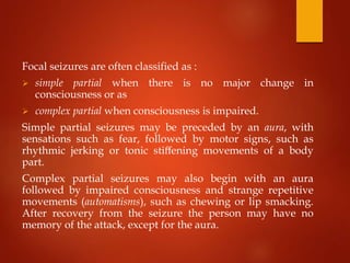 Focal seizures are often classified as :
 simple partial when there is no major change in
consciousness or as
 complex partial when consciousness is impaired.
Simple partial seizures may be preceded by an aura, with
sensations such as fear, followed by motor signs, such as
rhythmic jerking or tonic stiﬀening movements of a body
part.
Complex partial seizures may also begin with an aura
followed by impaired consciousness and strange repetitive
movements (automatisms), such as chewing or lip smacking.
After recovery from the seizure the person may have no
memory of the attack, except for the aura.
 