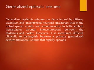 Generalized epileptic seizures
Generalized epileptic seizures are characterized by diffuse,
excessive, and uncontrolled neuronal discharges that at the
outset spread rapidly and simultaneously to both cerebral
hemispheres through interconnections between the
thalamus and cortex. However, it is sometimes difficult
clinically to distinguish between a primary generalized
seizure and a focal seizure that rapidly spreads.
 