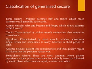 Classification of generalized seizure
Tonic seizure : Muscles becomes stiff and flexed which cause
patients to fall generally backwards.
Atonic: Muscles relax and become and floppy which allows patients
to fall forward.
Clonic: Characterized by violent muscle contraction also known as
convulsions.
Myoclonic: Characterized by short muscle twitches, sometimes
single twitch and sometimes as many twitches in short period of
time.
Absence Seizure: patient lose consciousness and then quickly regain
it. It looks that the person is spaced out.
Tonic-clonic seizure: These are most common where patient
experience a tonic phase when muscles suddenly tense up followed
by clonic phase when muscles rapidly contract and relax.
 