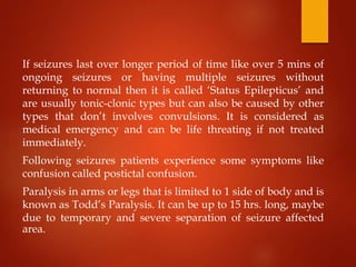 If seizures last over longer period of time like over 5 mins of
ongoing seizures or having multiple seizures without
returning to normal then it is called ‘Status Epilepticus’ and
are usually tonic-clonic types but can also be caused by other
types that don’t involves convulsions. It is considered as
medical emergency and can be life threating if not treated
immediately.
Following seizures patients experience some symptoms like
confusion called postictal confusion.
Paralysis in arms or legs that is limited to 1 side of body and is
known as Todd’s Paralysis. It can be up to 15 hrs. long, maybe
due to temporary and severe separation of seizure affected
area.
 