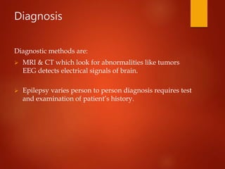 Diagnosis
Diagnostic methods are:
 MRI & CT which look for abnormalities like tumors
EEG detects electrical signals of brain.
 Epilepsy varies person to person diagnosis requires test
and examination of patient’s history.
 