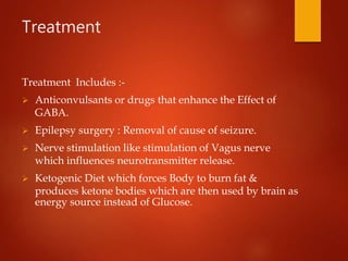 Treatment
Treatment Includes :-
 Anticonvulsants or drugs that enhance the Effect of
GABA.
 Epilepsy surgery : Removal of cause of seizure.
 Nerve stimulation like stimulation of Vagus nerve
which influences neurotransmitter release.
 Ketogenic Diet which forces Body to burn fat &
produces ketone bodies which are then used by brain as
energy source instead of Glucose.
 