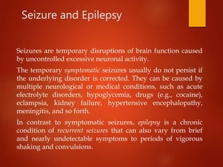 Seizure and Epilepsy
Seizures are temporary disruptions of brain function caused
by uncontrolled excessive neuronal activity.
The temporary symptomatic seizures usually do not persist if
the underlying disorder is corrected. They can be caused by
multiple neurological or medical conditions, such as acute
electrolyte disorders, hypoglycemia, drugs (e.g., cocaine),
eclampsia, kidney failure, hypertensive encephalopathy,
meningitis, and so forth.
In contrast to symptomatic seizures, epilepsy is a chronic
condition of recurrent seizures that can also vary from brief
and nearly undetectable symptoms to periods of vigorous
shaking and convulsions.
 