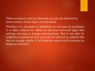 These receptors and ion channels can also be affected by
brain tumors, brain injury or infections.
Whether it is decrease in inhibition or increase in excitation
it is often noticed by others as obvious outward signs like
jerking, moving or losing consciousness. But it can also be
subjective experience that can only be noticed by patient like
fear or strange smells. It all depends upon which neurons in
brain are affected.
 