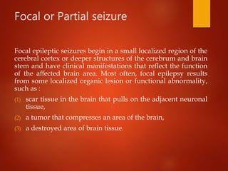 Focal or Partial seizure
Focal epileptic seizures begin in a small localized region of the
cerebral cortex or deeper structures of the cerebrum and brain
stem and have clinical manifestations that reﬂect the function
of the aﬀected brain area. Most often, focal epilepsy results
from some localized organic lesion or functional abnormality,
such as :
(1) scar tissue in the brain that pulls on the adjacent neuronal
tissue,
(2) a tumor that compresses an area of the brain,
(3) a destroyed area of brain tissue.
 