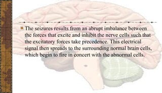 The seizures results from an abrupt imbalance between
the forces that excite and inhibit the nerve cells such that
the excitatory forces take precedence. This electrical
signal then spreads to the surrounding normal brain cells,
which begin to fire in concert with the abnormal cells.
 