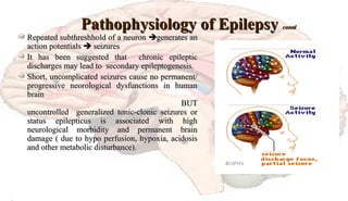 Pathophysiology of EpilepsyPathophysiology of Epilepsy contdcontd
Repeated subthreshhold of a neuronRepeated subthreshhold of a neuron generates angenerates an
action potentialsaction potentials  seizuresseizures
It has been suggested that chronic epilepticIt has been suggested that chronic epileptic
discharges may lead to secondary epileptogenesis.discharges may lead to secondary epileptogenesis.
Short, uncomplicated seizures cause no permanent/Short, uncomplicated seizures cause no permanent/
progressive neorological dysfunctions in humanprogressive neorological dysfunctions in human
brainbrain
BUTBUT
uncontrolled generalized tonic-clonic seizures oruncontrolled generalized tonic-clonic seizures or
status epilepticus is associated with highstatus epilepticus is associated with high
neurological morbidity and permanent brainneurological morbidity and permanent brain
damage ( due to hypo perfusion, hypoxia, acidosisdamage ( due to hypo perfusion, hypoxia, acidosis
and other metabolic disturbance).and other metabolic disturbance).
 