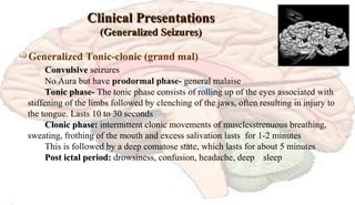 Clinical PresentationsClinical Presentations
(Generalized Seizures)(Generalized Seizures)
Generalized Tonic-clonic (grand mal)
ConvulsiveConvulsive seizures
No Aura but have prodormal phase- general malaise
Tonic phase-Tonic phase- The tonic phase consists of rolling up of the eyes associated with
stiffening of the limbs followed by clenching of the jaws, often resulting in injury to
the tongue. Lasts 10 to 30 seconds
Clonic phase:Clonic phase: intermittent clonic movements of musclesstrenuous breathing,
sweating, frothing of the mouth and excess salivation lasts for 1-2 minutes
This is followed by a deep comatose state, which lasts for about 5 minutes
Post ictal period:Post ictal period: drowsiness, confusion, headache, deep sleep
 