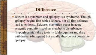 Difference
seizure is a symptom and epilepsy is a syndrome. Though
epilepsy begins first with a seizure, not all first seizures
lead to epilepsy. Seizures may often occur in acute
systemic conditions such as metabolic disturbances
(hypoglycemia), drug toxicity (chloroquine) and drug
withdrawal (diazepam) but usually they do not constitute
epilepsy.
 