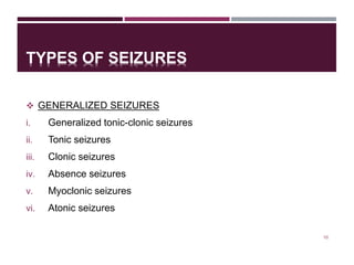 TYPES OF SEIZURES
 GENERALIZED SEIZURES
i. Generalized tonic-clonic seizures
ii. Tonic seizures
iii. Clonic seizures
iv. Absence seizures
v. Myoclonic seizures
vi. Atonic seizures
10
 