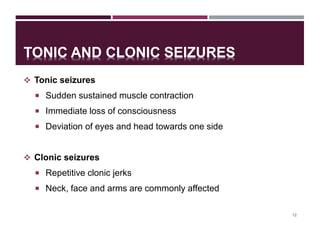 TONIC AND CLONIC SEIZURES
 Tonic seizures
 Sudden sustained muscle contraction
 Immediate loss of consciousness
 Deviation of eyes and head towards one side
 Clonic seizures
 Repetitive clonic jerks
 Neck, face and arms are commonly affected
12
 