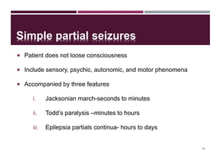Simple partial seizures
 Patient does not loose consciousness
 Include sensory, psychic, autonomic, and motor phenomena
 Accompanied by three features
i. Jacksonian march-seconds to minutes
ii. Todd’s paralysis –minutes to hours
iii. Epilepsia partials continua- hours to days
16
 