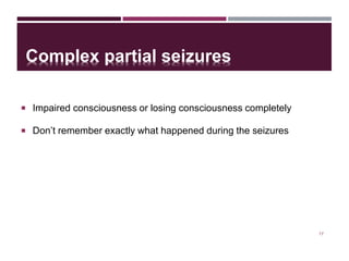 Complex partial seizures
 Impaired consciousness or losing consciousness completely
 Don’t remember exactly what happened during the seizures
17
 