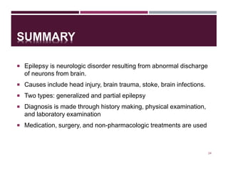 SUMMARY
 Epilepsy is neurologic disorder resulting from abnormal discharge
of neurons from brain.
 Causes include head injury, brain trauma, stoke, brain infections.
 Two types: generalized and partial epilepsy
 Diagnosis is made through history making, physical examination,
and laboratory examination
 Medication, surgery, and non-pharmacologic treatments are used
24
 