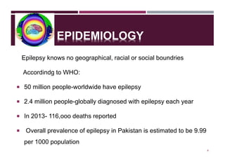 EPIDEMIOLOGY
Epilepsy knows no geographical, racial or social boundries
Accordindg to WHO:
 50 million people-worldwide have epilepsy
 2.4 million people-globally diagnosed with epilepsy each year
 In 2013- 116,ooo deaths reported
 Overall prevalence of epilepsy in Pakistan is estimated to be 9.99
per 1000 population
4
 