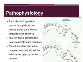 Pathophysiology
5
 Each electrical signal that
passes through is just ion
flowing in and out of neuron
through protein channels
 This ion flow is controlled by
neurotransmitters and receptors
 Neurotranmitters bind to the
receptors and basically tell the
cell to either open up the ion
channel
 