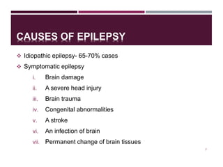 CAUSES OF EPILEPSY
 Idiopathic epilepsy- 65-70% cases
 Symptomatic epilepsy
i. Brain damage
ii. A severe head injury
iii. Brain trauma
iv. Congenital abnormalities
v. A stroke
vi. An infection of brain
vii. Permanent change of brain tissues
7
 