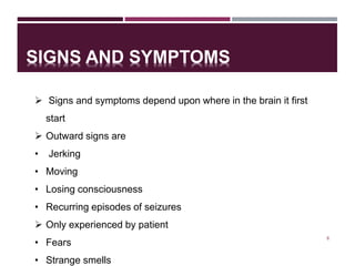 SIGNS AND SYMPTOMS
8
 Signs and symptoms depend upon where in the brain it first
start
 Outward signs are
• Jerking
• Moving
• Losing consciousness
• Recurring episodes of seizures
 Only experienced by patient
• Fears
• Strange smells
 