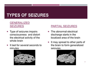 TYPES OF SEIZURES
GENERALIZED
SEIZURES
 Type of seizures impairs
consciousness and distort
the electrical activity of the
whole brain
 It last for several seconds to
minutes
PARTIAL SEIZURES
 The abnormal electrical
discharge starts in the
localized area of the brain
 It may spread to other parts of
the brain to form generalized
seizures.
9
 
