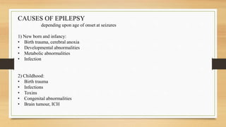 CAUSES OF EPILEPSY
depending upon age of onset at seizures
1) New born and infancy:
• Birth trauma, cerebral anoxia
• Developmental abnormalities
• Metabolic abnormalities
• Infection
2) Childhood:
• Birth trauma
• Infections
• Toxins
• Congenital abnormalities
• Brain tumour, ICH
 