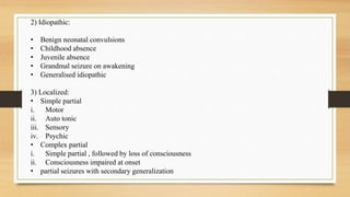 2) Idiopathic:
• Benign neonatal convulsions
• Childhood absence
• Juvenile absence
• Grandmal seizure on awakening
• Generalised idiopathic
3) Localized:
• Simple partial
i. Motor
ii. Auto tonic
iii. Sensory
iv. Psychic
• Complex partial
i. Simple partial , followed by loss of consciousness
ii. Consciousness impaired at onset
• partial seizures with secondary generalization
 