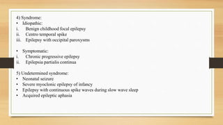 4) Syndrome:
• Idiopathic:
i. Benign childhood focal epilepsy
ii. Centro temporal spike
iii. Epilepsy with occipital paroxysms
• Symptomatic:
i. Chronic progressive epilepsy
ii. Epilepsia partialis continua
5) Undetermined syndrome:
• Neonatal seizure
• Severe myoclonic epilepsy of infancy
• Epilepsy with continuous spike waves during slow wave sleep
• Acquired epileptic aphasia
 