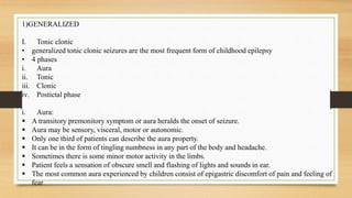 1)GENERALIZED
I. Tonic clonic
• generalized tonic clonic seizures are the most frequent form of childhood epilepsy
• 4 phases
i. Aura
ii. Tonic
iii. Clonic
iv. Postictal phase
i. Aura:
 A transitory premonitory symptom or aura heralds the onset of seizure.
 Aura may be sensory, visceral, motor or autonomic.
 Only one third of patients can describe the aura property.
 It can be in the form of tingling numbness in any part of the body and headache.
 Sometimes there is some minor motor activity in the limbs.
 Patient feels a sensation of obscure smell and flashing of lights and sounds in ear.
 The most common aura experienced by children consist of epigastric discomfort of pain and feeling of
fear
 