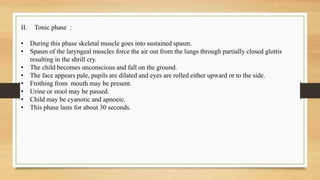 II. Tonic phase :
• During this phase skeletal muscle goes into sustained spasm.
• Spasm of the laryngeal muscles force the air out from the lungs through partially closed glottis
resulting in the shrill cry.
• The child becomes unconscious and fall on the ground.
• The face appears pale, pupils are dilated and eyes are rolled either upward or to the side.
• Frothing from mouth may be present.
• Urine or stool may be passed.
• Child may be cyanotic and apnoeic.
• This phase lasts for about 30 seconds.
 