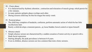 III. Clonic phase:
• It is characterized by rhythmic alteration , contraction and relaxation of muscle group, which persist for
a few minutes.
• In many patients epileptic phase overlaps each other.
• During seizures child may be bite his tongue but rarely vomit.
IV. Postictal phase:
• The child may complain of headache, confusion, perform automatic action of which he has little
recollections later.
• Rarely a child develops a transient paresis, ,ay loose bladder, bowel control or injure himself.
V. Absence attack:
• Simple absence seizure are characterized by a sudden cessation of motor activity or speech with a
blank facial expression.
• Starting abruptly, the peak prevalence is between 6-8 years.
• Even in children, absence seizures are less common than tonic clonic seizures.
 