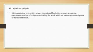 VI. Myoclonic epilepsies:
• It is characterized by repetitive seizure consisting of brief often symmetric muscular
contractions with loss of body tone and falling for word, which has tendency to cause injuries
to the face and mouth.
 