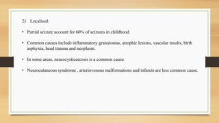 2) Localised:
• Partial seizure account for 60% of seizures in childhood.
• Common causes include inflammatory granulomas, atrophic lesions, vascular insults, birth
asphyxia, head trauma and neoplasm.
• In some areas, neurocysticercosis is a common cause.
• Neurocutaneous syndrome , arteriovenous malformations and infarcts are less common cause.
 