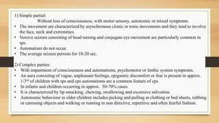 1) Simple partial:
Without loss of consciousness, with motor sensory, autonomic or mixed symptoms.
• The movement are characterized by asynchronous clonic or tonic movements and they tend to involve
the face, neck and extremities.
• Versive seizure consisting of head turning and conjugate eye movement are particularly common in
sps.
• Automatism do not occur.
• The average seizure persists for 10-20 sec.
2) Complex parties:
• With impairment of consciousness and automatisms, psychomotor or limbic system symptoms.
• An aura consisting of vague, unpleasant feelings, epigastric discomfort or fear is present in approx.
1/3rd of children with sps and cps automatisms are a common feature of cps.
• In infants and children occurring in approx. 50-70% cases.
• It is characterized by lip smacking, chewing, swallowing and excessive salivation.
• Autonomic behaviour in older children includes picking and pulling at clothing or bed sheets, rubbing
or caressing objects and walking or running in non directive, repetitive and often fearful fashion.
 