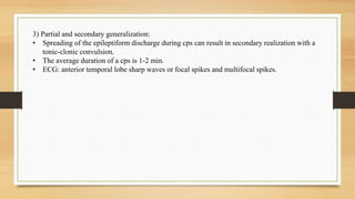 3) Partial and secondary generalization:
• Spreading of the epileptiform discharge during cps can result in secondary realization with a
tonic-clonic convulsion.
• The average duration of a cps is 1-2 min.
• ECG: anterior temporal lobe sharp waves or focal spikes and multifocal spikes.
 