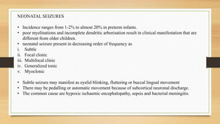 NEONATAL SEIZURES
• Incidence ranges from 1-2% to almost 20% in preterm infants.
• poor myelinations and incomplete dendritic arborisation result in clinical manifestation that are
different from older children.
• neonatal seizure present in decreasing order of frequency as
i. Subtle
ii. Focal clonic
iii. Multifocal clinic
iv. Generalized tonic
v. Myoclonic
• Subtle seizure may manifest as eyelid blinking, fluttering or buccal lingual movement
• There may be pedalling or automatic movement because of subcortical neuronal discharge.
• The common cause are hypoxic ischaemic encephalopathy, sepsis and bacterial meningitis.
 