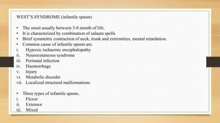WEST’S SYNDROME (infantile spasm)
• The onset usually between 3-8 month of life.
• It is characterized by combination of salaam spells
• Brief symmetric contraction of neck, trunk and extremities, mental retardation.
• Common cause of infantile spasm are.
i. Hypoxic ischaemic encephalopathy
ii. Neurocutaneous syndrome
iii. Perinatal infection
iv. Haemorrhage
v. Injury
vi. Metabolic disorder
vii. Localized structural malformations
• Three types of infantile spasm..
i. Flexor
ii. Extensor
iii. Mixed
 
