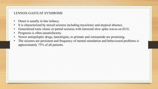 LENNOX-GASTUAT SYNDROME
• Onset is usually in late infancy.
• It is characterized by mixed seizures including myoclonic and atypical absence.
• Generalized tonic clonic or partial seizures with interictal slow spike waves on ECG.
• Prognosis is often unsatisfactory.
• Newer antiepileptic drugs, lamotrigine, to primate and zonisamide are promising.
• The seizures are persistent and frequency of mental retardation and behavioural problems is
approximately 75% of all patients.
 