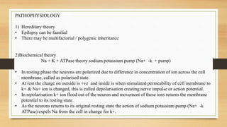 PATHOPHYSIOLOGY
1) Hereditary theory
• Epilepsy can be familial
• There may be multifactorial / polygenic inheritance
2)Biochemical theory
Na + K + ATPase theory sodium potassium pump (Na+ -k + pump)
• In resting phase the neurons are polarized due to difference in concentration of ion across the cell
membrane, called as polarised state.
• At rest the charge on outside is +ve and inside is when stimulated permeability of cell membrane to
k+ & Na+ ion is changed, this is called depolarisation creating nerve impulse or action potential.
• In repolarisation k+ ion flood out of the neuron and movement of these ions returns the membrane
potential to its resting state.
• As the neurons returns to its original resting state the action of sodium potassium pump (Na+ -k
ATPase) expels Na from the cell in change for k+.
 