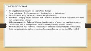 TRIGGERING FACTORS:
• Prolonged refractory seizures can lead to brain damage.
• Some patients may develop poor memory due to epilepsy or its treatment.
• Excessive stress worry and anxiety can also precipitate seizure.
• Sometimes , epilepsy may be associated with a metabolic disorder in which case certain food items
may also precipitate seizures.
• Video games due to its flickering light and changing pattern of images can precipitate seizures.
• Certain drugs such as antidepressants antibiotic theophylline may provoke a seizure.
• Most children with well controlled seizures and no additional handicap attend a normal school.
• Extra curricular activity such as swimming, climbing, and crying on road should be avoided.
 