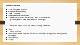 INVESTIGATIONS
• EEG: paroxysmal discharge
• Computerised tomography
• SPECT scanning
• Position Emission Tomography’
• Routine investigation of blood / urine / stool , other serum tests.
eg: serum prolactin is the main serum test for epilepsy.
 Avoidance of certain factors will reduce frequency of seizures
• Fever
• Alcohol, sedatives
• Medications, insulin, is ionized, chloroquine, aminophylline, lignocaine, antidepressants,
neuroleptic
• Photosensitive
• Fatigue
 