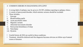  COMMON ERRORS IN DIAGNOSING EPULEPSY
• A wrong label of epilepsy may be given to 20-30% children reporting to epilepsy clinics.
• A variety of paroxysmal disorder, which minimic seizures should be excluded.
• These includes..
i. Syncope
ii. Breath holding spells
iii. Acute psychiatric states
iv. Migraine variants
v. Abnormal movements disorder
vi. Paroxysmal disturbance of sleep
vii. Narcolepsy
viii. Hysteria
• Careful history & EEG are useful to these conditions.
• Treatment should be deferred until the diagnosis becomes obvious on follow-up of natural
course of diseases.
 