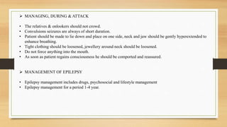  MANAGING, DURING & ATTACK
• The relatives & onlookers should not crowd.
• Convulsions seizures are always of short duration.
• Patient should be made to lie down and place on one side, neck and jaw should be gently hyperextended to
enhance breathing.
• Tight clothing should be loosened, jewellery around neck should be loosened.
• Do not force anything into the mouth.
• As soon as patient regains consciousness he should be comported and reassured.
 MANAGEMENT OF EPILEPSY
• Epilepsy management includes drugs, psychosocial and lifestyle management
• Epilepsy management for a period 1-4 year.
 