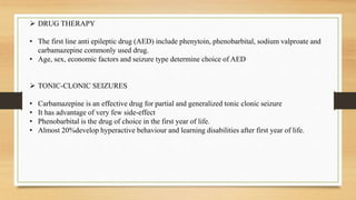  DRUG THERAPY
• The first line anti epileptic drug (AED) include phenytoin, phenobarbital, sodium valproate and
carbamazepine commonly used drug.
• Age, sex, economic factors and seizure type determine choice of AED
 TONIC-CLONIC SEIZURES
• Carbamazepine is an effective drug for partial and generalized tonic clonic seizure
• It has advantage of very few side-effect
• Phenobarbital is the drug of choice in the first year of life.
• Almost 20%develop hyperactive behaviour and learning disabilities after first year of life.
 