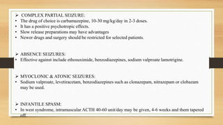  COMPLEX PARTIAL SEIZURE:
• The drug of choice is carbamazepine, 10-30 mg/kg/day in 2-3 doses.
• It has a positive psychotropic effects.
• Slow release preparations may have advantages
• Newer drugs and surgery should be restricted for selected patients.
 ABSENCE SEIZURES:
• Effective against include ethosuximide, benzodiazepines, sodium valproate lamotrigine.
 MYOCLONIC & ATONIC SEIZURES:
• Sodium valproate, levetiracetam, benzodiazepines such as clonazepam, nitrazepam or clobazam
may be used.
 INFANTILE SPASM:
• In west syndrome, intramuscular ACTH 40-60 unit/day may be given, 4-6 weeks and them tapered
off.
 