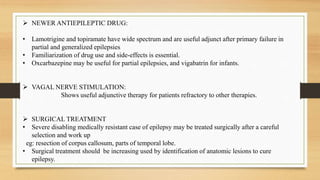 NEWER ANTIEPILEPTIC DRUG:
• Lamotrigine and topiramate have wide spectrum and are useful adjunct after primary failure in
partial and generalized epilepsies
• Familiarization of drug use and side-effects is essential.
• Oxcarbazepine may be useful for partial epilepsies, and vigabatrin for infants.
 VAGAL NERVE STIMULATION:
Shows useful adjunctive therapy for patients refractory to other therapies.
 SURGICAL TREATMENT
• Severe disabling medically resistant case of epilepsy may be treated surgically after a careful
selection and work up
eg: resection of corpus callosum, parts of temporal lobe.
• Surgical treatment should be increasing used by identification of anatomic lesions to cure
epilepsy.
 