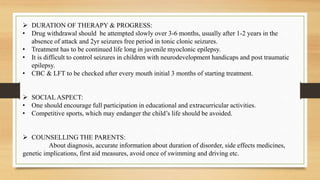  DURATION OF THERAPY & PROGRESS:
• Drug withdrawal should be attempted slowly over 3-6 months, usually after 1-2 years in the
absence of attack and 2yr seizures free period in tonic clonic seizures.
• Treatment has to be continued life long in juvenile myoclonic epilepsy.
• It is difficult to control seizures in children with neurodevelopment handicaps and post traumatic
epilepsy.
• CBC & LFT to be checked after every mouth initial 3 months of starting treatment.
 SOCIAL ASPECT:
• One should encourage full participation in educational and extracurricular activities.
• Competitive sports, which may endanger the child’s life should be avoided.
 COUNSELLING THE PARENTS:
About diagnosis, accurate information about duration of disorder, side effects medicines,
genetic implications, first aid measures, avoid once of swimming and driving etc.
 