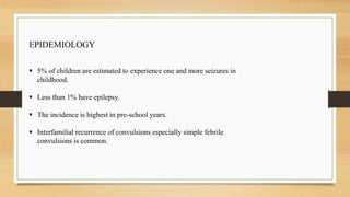 EPIDEMIOLOGY
 5% of children are estimated to experience one and more seizures in
childhood.
 Less than 1% have epilepsy.
 The incidence is highest in pre-school years.
 Interfamilial recurrence of convulsions especially simple febrile
convulsions is common.
 