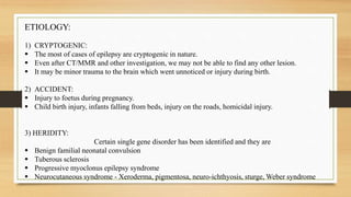 ETIOLOGY:
1) CRYPTOGENIC:
 The most of cases of epilepsy are cryptogenic in nature.
 Even after CT/MMR and other investigation, we may not be able to find any other lesion.
 It may be minor trauma to the brain which went unnoticed or injury during birth.
2) ACCIDENT:
 Injury to foetus during pregnancy.
 Child birth injury, infants falling from beds, injury on the roads, homicidal injury.
3) HERIDITY:
Certain single gene disorder has been identified and they are
 Benign familial neonatal convulsion
 Tuberous sclerosis
 Progressive myoclonus epilepsy syndrome
 Neurocutaneous syndrome - Xeroderma, pigmentosa, neuro-ichthyosis, sturge, Weber syndrome
 
